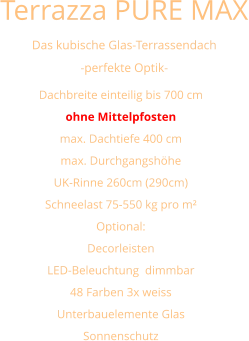 Terrazza PURE MAX  Das kubische Glas-Terrassendach -perfekte Optik- Dachbreite einteilig bis 700 cm ohne Mittelpfosten max. Dachtiefe 400 cm max. Durchgangshöhe UK-Rinne 260cm (290cm) Schneelast 75-550 kg pro m² Optional: Decorleisten LED-Beleuchtung  dimmbar 48 Farben 3x weiss  Unterbauelemente Glas Sonnenschutz